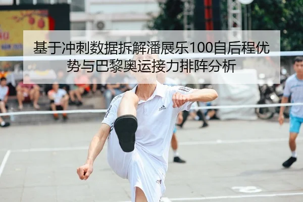 基于冲刺数据拆解潘展乐100自后程优势与巴黎奥运接力排阵分析