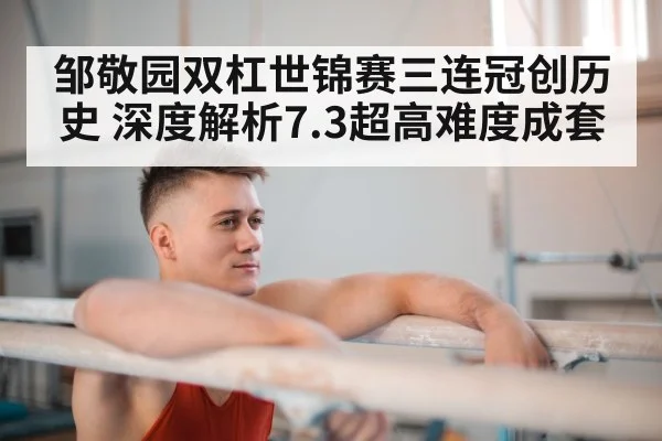 邹敬园双杠世锦赛三连冠创历史 深度解析7.3超高难度成套