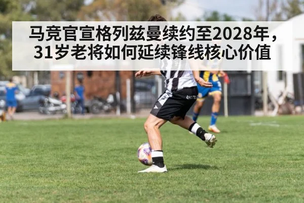 马竞官宣格列兹曼续约至2028年，31岁老将如何延续锋线核心价值